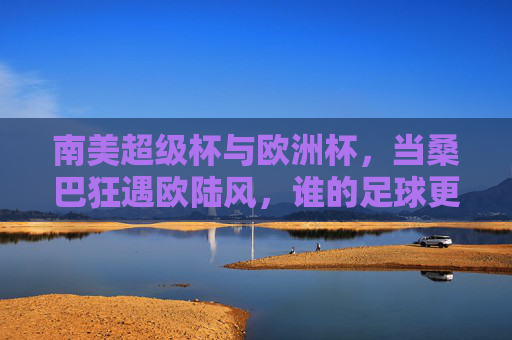 南美超级杯与欧洲杯,当桑巴狂遇欧陆风,谁的足球更让你心动?桑巴狂VS欧陆风,南美超级杯与欧洲杯,谁更心动?
