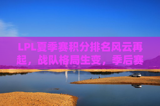 LPL夏季赛积分排名风云再起，战队格局生变，季后赛席位争夺白热化，LPL夏季赛积分排名风云再起，战队格局生变，季后赛席位争夺白热化