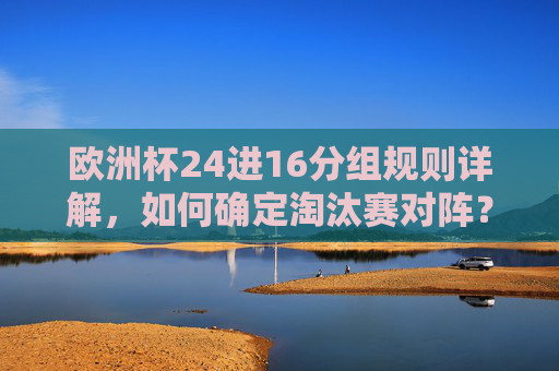 欧洲杯24进16分组规则详解，如何确定淘汰赛对阵？欧洲杯24进16分组规则详解，淘汰赛对阵如何确定？