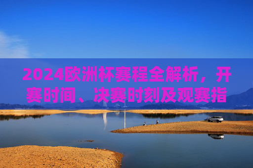 2024欧洲杯赛程全解析，开赛时间、决赛时刻及观赛指南，2024欧洲杯赛程全解析，开赛时间、决赛时刻及观赛指南