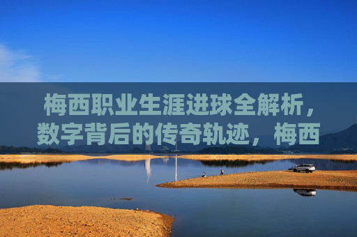 梅西职业生涯进球全解析，数字背后的传奇轨迹，梅西职业生涯进球全解析，数字背后的传奇轨迹