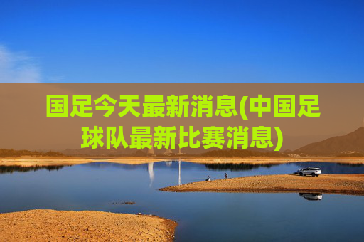 国足今天最新消息(中国足球队最新比赛消息)