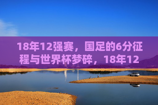 18年12强赛，国足的6分征程与世界杯梦碎，18年12强赛，国足6分征程与世界杯梦碎