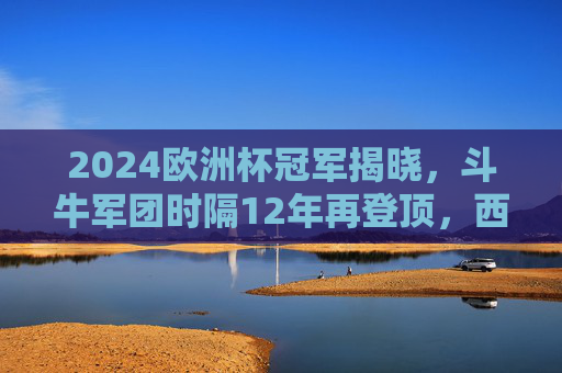 2024欧洲杯冠军揭晓，斗牛军团时隔12年再登顶，西班牙传控足球写就新传奇，斗牛军团12年再登顶！2024欧洲杯传控写新传奇