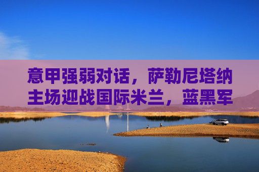 意甲强弱对话，萨勒尼塔纳主场迎战国际米兰，蓝黑军团能否轻取三分？意甲强弱对话，萨勒尼塔纳主场迎战国际米兰，蓝黑军团能否轻取三分