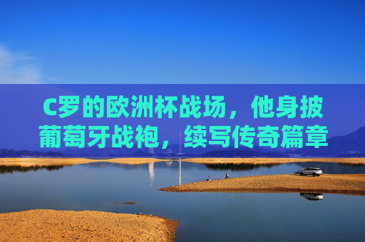 C罗的欧洲杯战场，他身披葡萄牙战袍，续写传奇篇章，C罗欧洲杯再书葡萄牙传奇