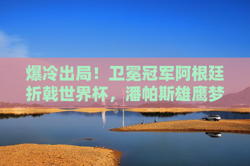爆冷出局！卫冕冠军阿根廷折戟世界杯，潘帕斯雄鹰梦碎，爆冷！卫冕冠军阿根廷折戟世界杯，潘帕斯雄鹰梦碎