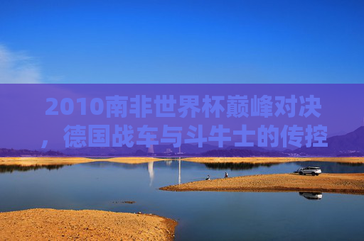 2010南非世界杯巅峰对决,德国战车与斗牛士的传控攻防战,2010南非世界杯巅峰对决,德国战车与斗牛士传控攻防战