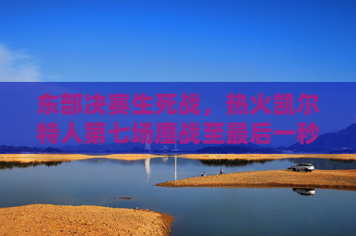 东部决赛生死战,热火凯尔特人第七场鏖战至最后一秒,传奇在此刻书写