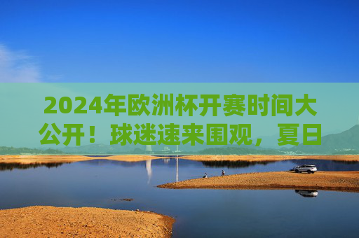 2024年欧洲杯开赛时间大公开！球迷速来围观，夏日足球盛宴即将启幕，2024年欧洲杯开赛时间大公开！球迷速来围观