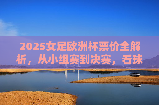2025女足欧洲杯票价全解析,从小组赛到决赛,看球花费几何?2025女足欧洲杯票价全解析,小组赛到决赛看球花费几何