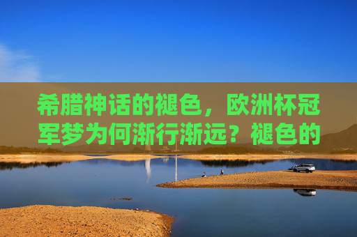 希腊神话的褪色，欧洲杯冠军梦为何渐行渐远？褪色的希腊神话，欧洲杯冠军梦渐行渐远