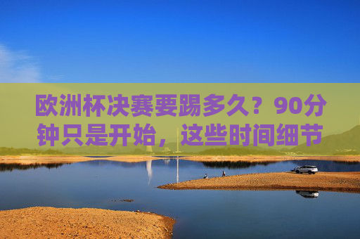 欧洲杯决赛要踢多久?90分钟只是开始,这些时间细节决定冠军归属
