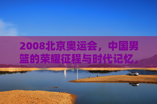 2008北京奥运会，中国男篮的荣耀征程与时代记忆，2008北京奥运会，中国男篮的荣耀征程与时代记忆