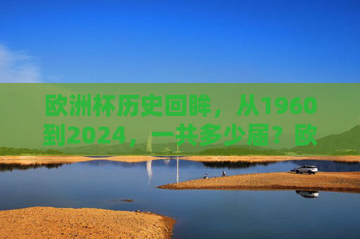 欧洲杯历史回眸,从1960到2024,一共多少届?欧洲杯历史回眸,1960至2024共几届?