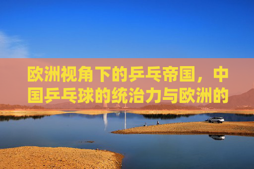 欧洲视角下的乒乓帝国,中国乒乓球的统治力与欧洲的追赶之路,欧洲视角,乒乓帝国的统治力与欧洲追赶之路
