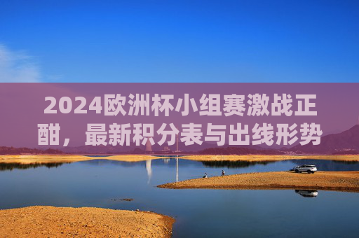 2024欧洲杯小组赛激战正酣,最新积分表与出线形势解析,2024欧洲杯小组赛激战,最新积分表与出线形势解析