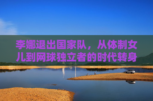 李娜退出国家队,从体制女儿到网球独立者的时代转身,李娜,从体制女儿到网球独立者的时代转身