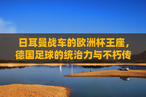 日耳曼战车的欧洲杯王座，德国足球的统治力与不朽传奇，日耳曼战车的欧洲杯王座，统治力与不朽传奇