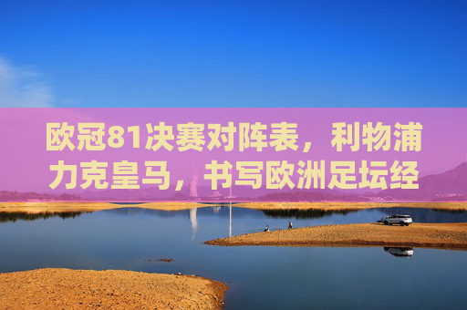 欧冠81决赛对阵表,利物浦力克皇马,书写欧洲足坛经典篇章,欧冠81决赛,利物浦力克皇马,书写欧洲足坛经典篇章