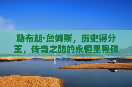 勒布朗·詹姆斯，历史得分王，传奇之路的永恒里程碑，勒布朗·詹姆斯，历史得分王的永恒里程碑