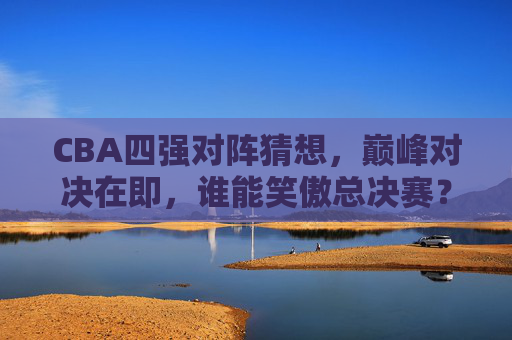 CBA四强对阵猜想,巅峰对决在即,谁能笑傲总决赛?
