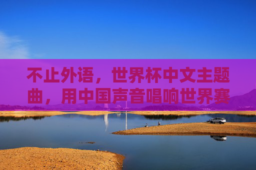 不止外语,世界杯中文主题曲,用中国声音唱响世界赛场,世界杯中文主题曲,中国声音唱响世界赛场