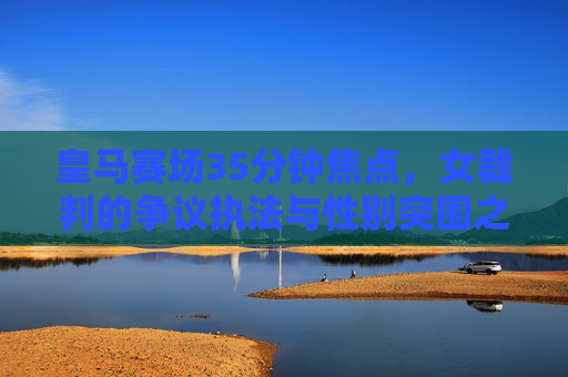 皇马赛场35分钟焦点，女裁判的争议执法与性别突围之路，皇马赛场35分钟焦点，女裁判争议执法与性别突围