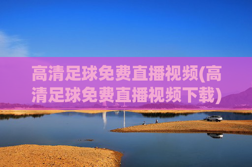 高清足球免费直播视频(高清足球免费直播视频下载)高清足球免费直播视频下载