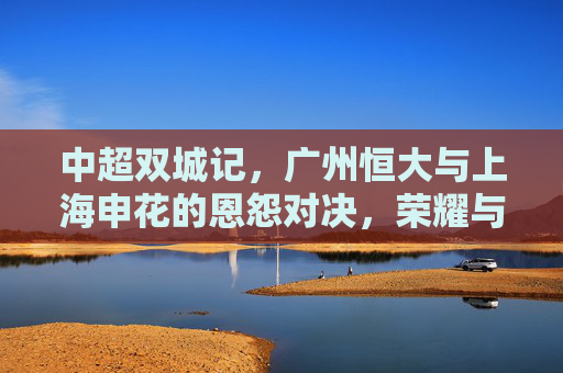 中超双城记,广州恒大与上海申花的恩怨对决,荣耀与坚守的二十年