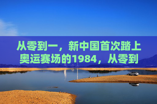 从零到一,新中国首次踏上奥运赛场的1984,从零到一,1984新中国首次踏上奥运赛场