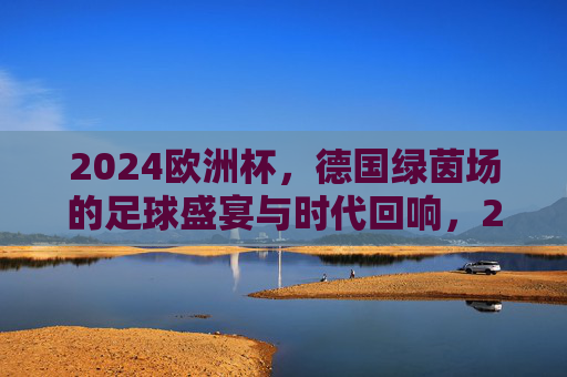 2024欧洲杯,德国绿茵场的足球盛宴与时代回响,2024欧洲杯,德国绿茵场的足球盛宴与时代回响