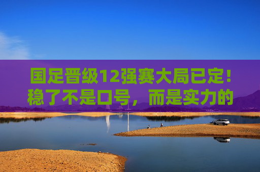 国足晋级12强赛大局已定！稳了不是口号，而是实力的必然，国足晋级12强赛大局已定，实力铸就必然