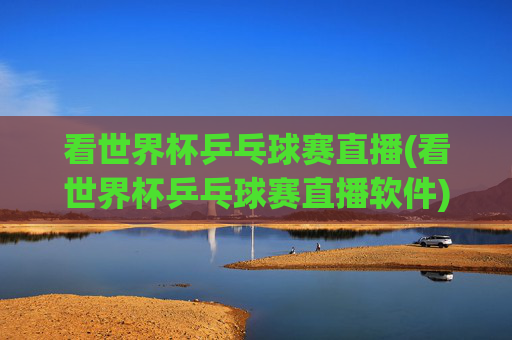 看世界杯乒乓球赛直播(看世界杯乒乓球赛直播软件)世界杯乒乓球赛直播软件