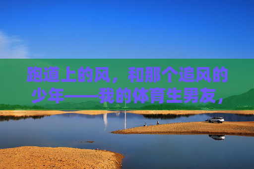 跑道上的风，和那个追风的少年——我的体育生男友，跑道风起，少年逐风，我的体育生男友