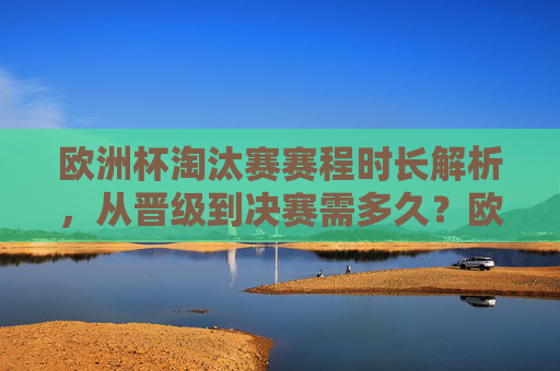 欧洲杯淘汰赛赛程时长解析，从晋级到决赛需多久？欧洲杯淘汰赛赛程时长，从晋级到决赛需多久？