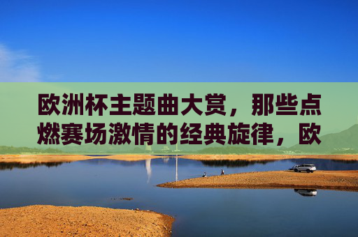 欧洲杯主题曲大赏,那些点燃赛场激情的经典旋律,欧洲杯主题曲大赏,点燃赛场激情的经典旋律