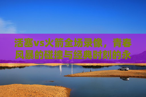 活塞vs火箭全场录像,青春风暴的碰撞与经典时刻的永恒