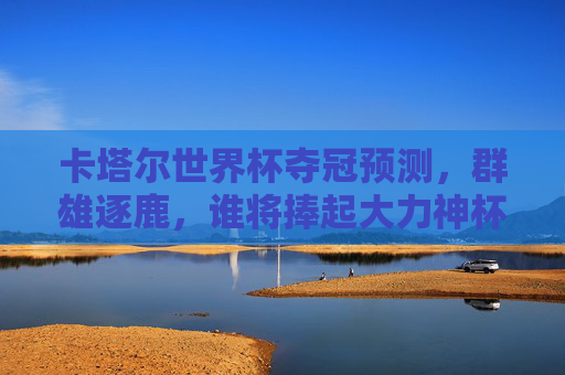 卡塔尔世界杯夺冠预测，群雄逐鹿，谁将捧起大力神杯？卡塔尔世界杯群雄逐鹿，谁将捧起大力神杯？