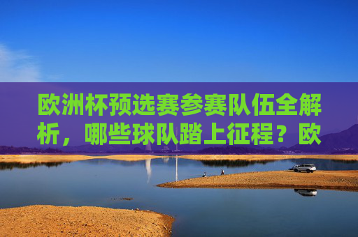 欧洲杯预选赛参赛队伍全解析,哪些球队踏上征程?欧洲杯预选赛参赛队伍全解析,踏上征程的球队
