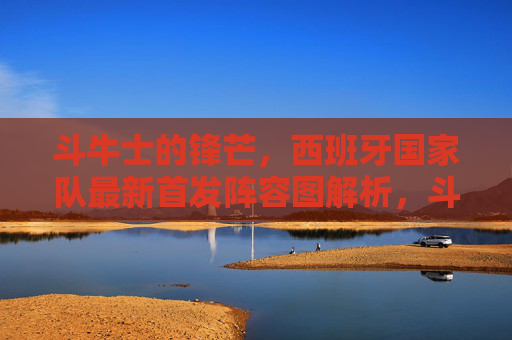 斗牛士的锋芒,西班牙国家队最新首发阵容图解析,斗牛士的锋芒,西班牙国家队最新首发阵容图解析