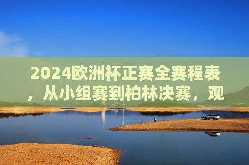 2024欧洲杯正赛全赛程表，从小组赛到柏林决赛，观赛指南看这里！2024欧洲杯正赛全赛程表及观赛指南，小组赛至柏林决赛