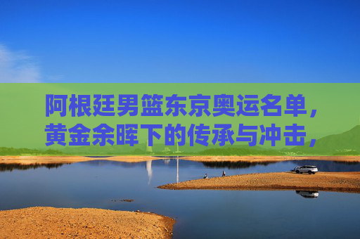 阿根廷男篮东京奥运名单，黄金余晖下的传承与冲击，阿根廷男篮东京奥运名单，黄金余晖下的传承与冲击