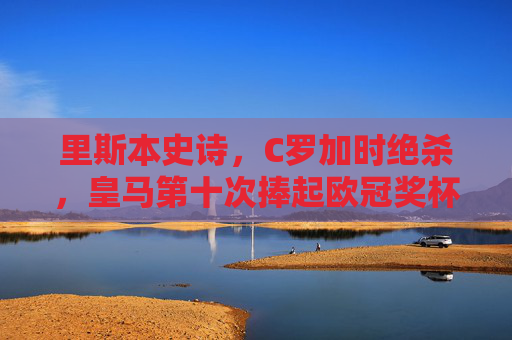 里斯本史诗,C罗加时绝杀,皇马第十次捧起欧冠奖杯