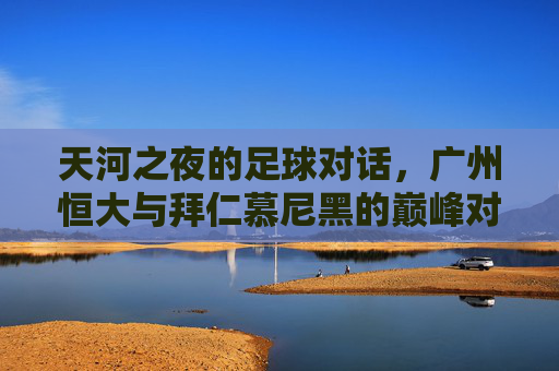 天河之夜的足球对话,广州恒大与拜仁慕尼黑的巅峰对决,天河之夜,广州恒大与拜仁慕尼黑巅峰对决