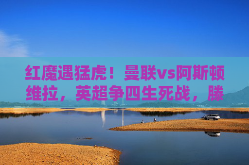 红魔遇猛虎！曼联vs阿斯顿维拉，英超争四生死战，滕哈格战术能否破局？曼联vs阿斯顿维拉，英超争四生死战，滕哈格战术能否破局？