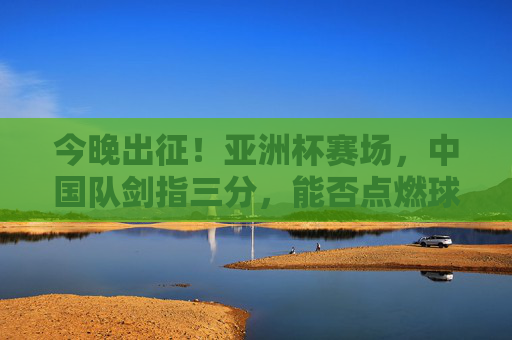 今晚出征!亚洲杯赛场,中国队剑指三分,能否点燃球迷期待?今晚出征!中国队亚洲杯剑指三分,点燃球迷期待?