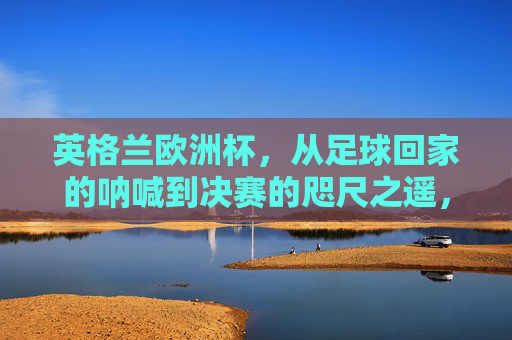 英格兰欧洲杯,从足球回家的呐喊到决赛的咫尺之遥,英格兰欧洲杯,从足球回家呐喊到决赛咫尺之遥