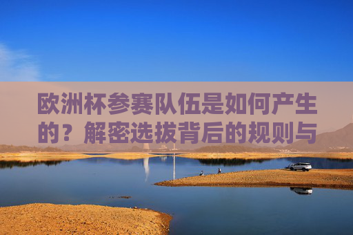欧洲杯参赛队伍是如何产生的?解密选拔背后的规则与流程,欧洲杯参赛队伍选拔规则与流程解密