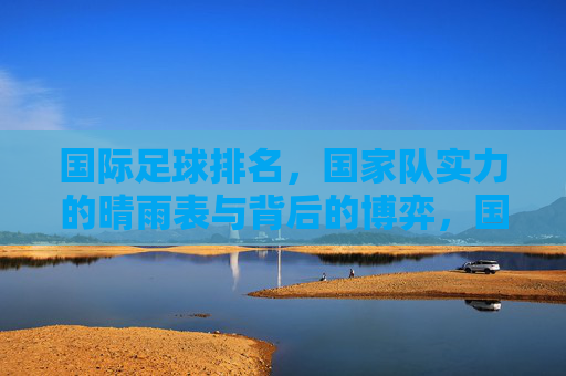 国际足球排名,国家队实力的晴雨表与背后的博弈,国际足球排名,国家队实力的晴雨表与背后的博弈